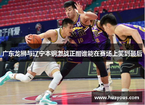 广东龙狮与辽宁本钢激战正酣谁能在赛场上笑到最后